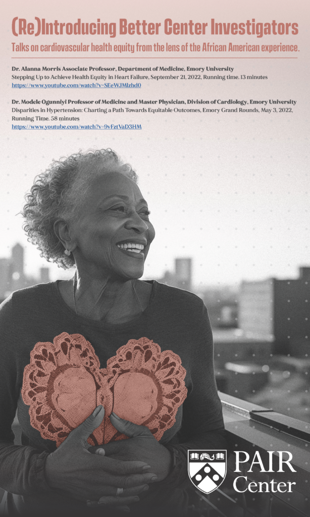 Flyer depicting a Black woman, with text that reads: "(Re)Introducing Better Center Investigators. Talks on cardiovascular health equity from the lens of the African American experience.
Dr. Alanna Morris Associate Professor, Department of Medicine, Emory University.
Stepping Up to Achieve Health Equity in Heart Failure, September 21, 2022, Running time. 13 minutes. https://www.youtube.com/watch?v=SEeWJMlzhd0 Dr. Modele Ogunniyi Professor of Medicine and Master Physician, Division of Cardiology, Emory University. Disparities in Hypertension: Charting a Path Towards Equitable Outcomes, Emory Grand Rounds, May 3, 2022, Running Time. 58 minutes https://www.youtube.com/watch?v=9vFztVaD3HM
