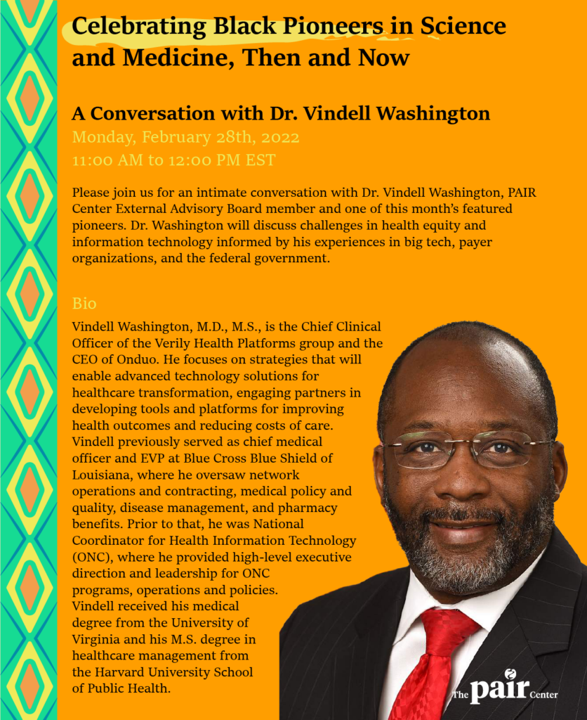 Flyer with a headshot of Dr. Vindell Washington, a bio of Dr. Washington, and text that reads: "Celebrating Black Pioneers in Science and Medicine, Then and Now: A Conversation with Dr. Vindell Washington. Monday, February 28th, 2022 11:00 AM to 12:00 PM EST. Please join us for an intimate conversation with Dr. Vindell Washington, PAIR Center External Advisory Board member and one of this month's featured pioneers. Dr. Washington will discuss challenges in health equity and information technology, informed by his experiences in big tech, payer organizations, and the federal government."
