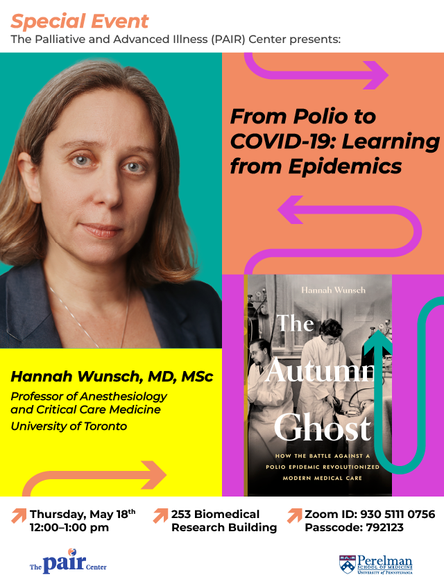 Flyer with headshot of Hannah Wunsch, the cover of her book, "The Autumn Ghost", and text that reads: "Special Event: The Palliative and Advanced Illness Research (PAIR) Center presents: From Polio to COVID-19: Learning from Epidemics. Hannah Wunsch, MD, MSc. Professor of Anesthesiology and Critical Care Medicine, University of Toronto. Thursday, May 18th 12:00-1:00 pm. 253 Biomedical Research Building. Zoom ID: 930 5111 0756 Passcode: 792123"