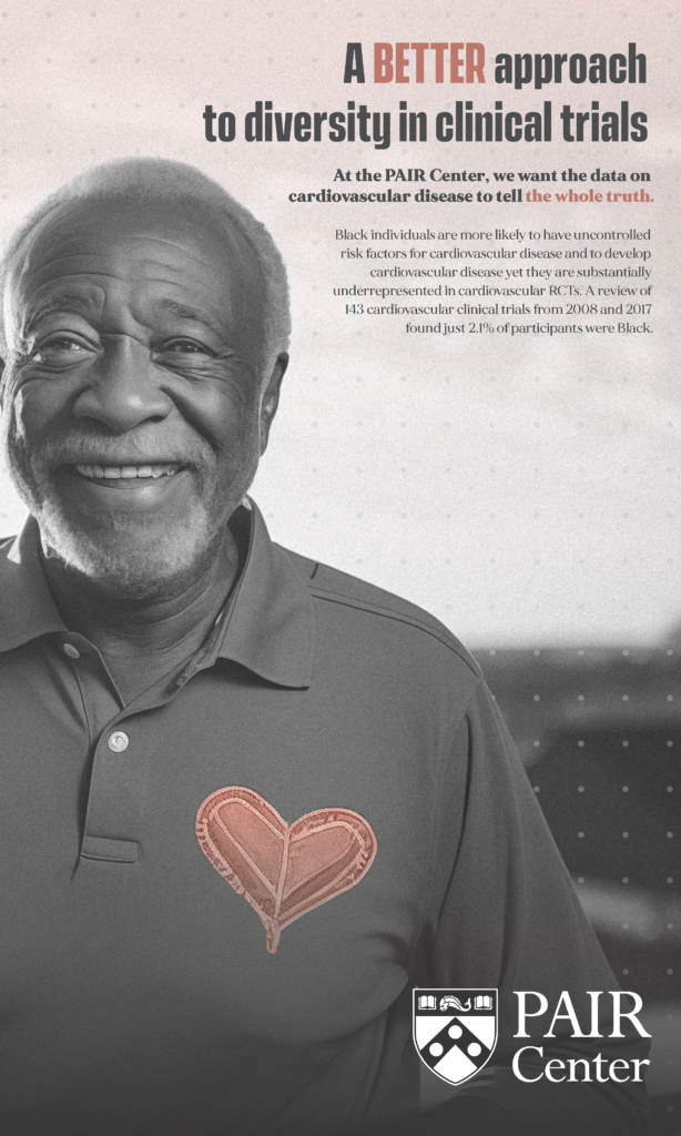 Flyer depicting a Black man, with text that reads: "A BETTER approach to diversity in clinical trials. At the PAIR Center, we want the data on cardiovascular disease to tell the whole truth. Black individuals are more likely to have uncontrolled
risk factors for cardiovascular disease and to develop
cardiovascular disease yet they are substantially
underrepresented in cardiovascular RCTs. A review of
143 cardiovascular clinical trials from 2008 and 2017
found just 2.1% of participants were Black."