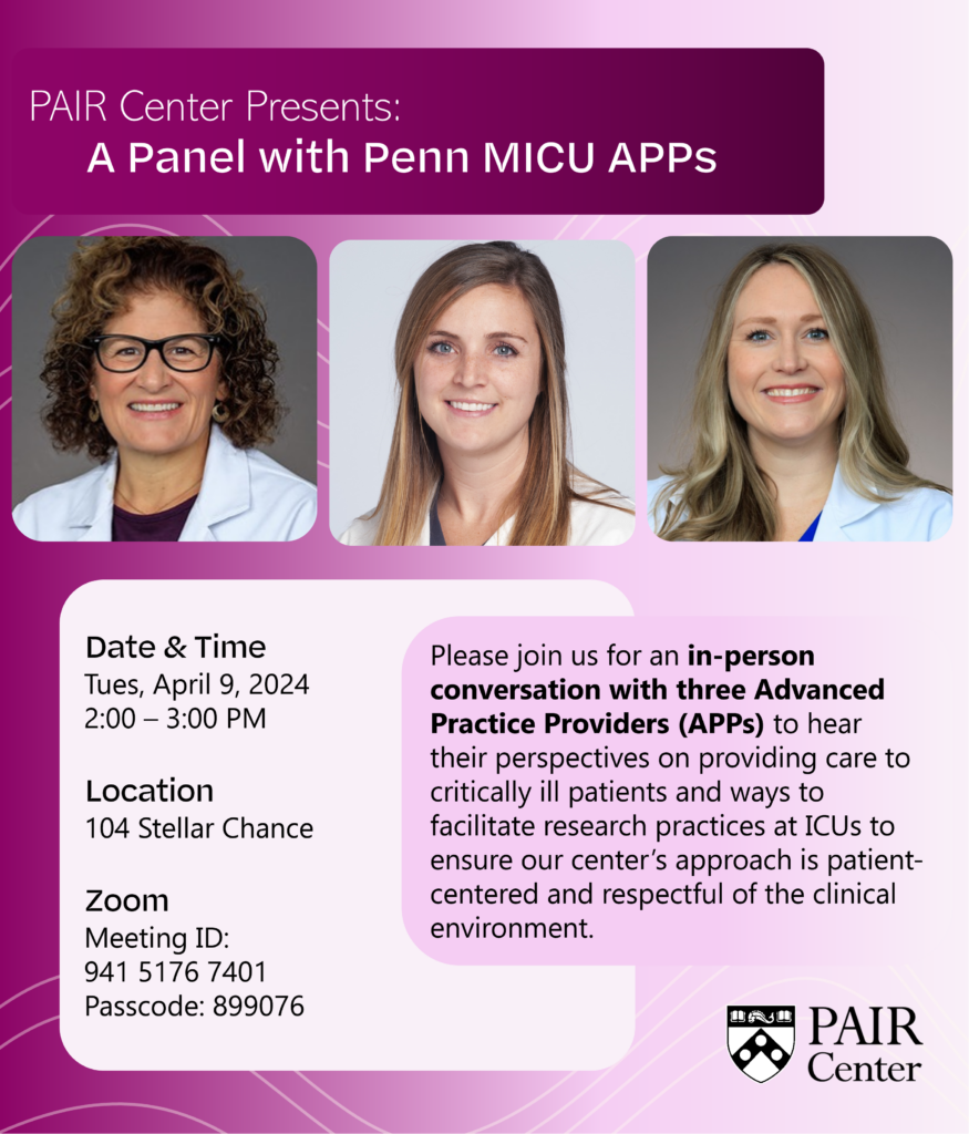 Flyer with headshots of Diane Gorman, Rachel Harper, and Katie O'Connell, and text that reads: "PAIR Center Presents: A Panel with Penn MICU APPs. Please join us for an in-person conversation with three Advanced Practice Providers (APPs) to hear their perspectives on providing care to critically ill patients and ways to facilitate research practices at ICUs to ensure our center's approach is patient-centered and respectful of the clinical environment. Tues, April 9, 2024, 2:00-3:00 PM. 104 Stellar Chance. Zoom Meeting ID: 941 5176 7401 Passcode: 899076."