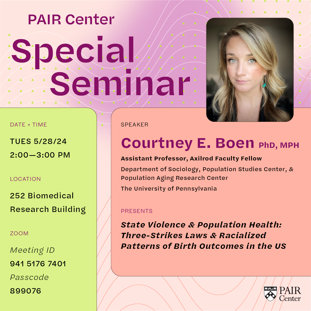 Flyer with headshot of Courtney Boen, and text that reads: "PAIR Center Special Seminar. Speaker Courtney E. Boen, PhD, MPH Presents State Violence & Population Health: Three-Strikes Laws & Racialized Patterns of Birth Outcomes in the US. Tues, 5/28/24, 2:00-3:00 PM. 252 Biomedical Research Building. Zoom Meeting ID: 941 5176 7401 Passcode: 899076."