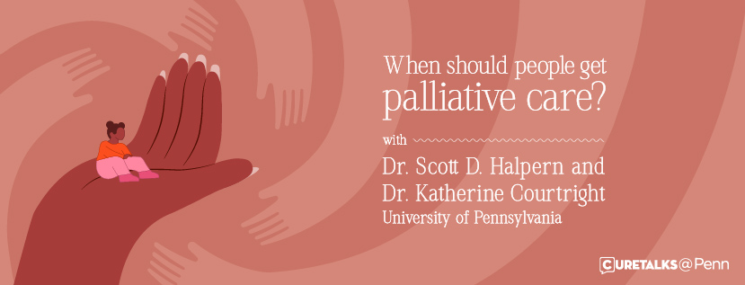 An image that states "When should people get palliative care? with Dr. Scott D. Halpern and Dr. Katherine Courtright, University of Pennsylvania. CURETALKS@Penn." The background image shows a small figure of a person sitting inside the palm of a large hand.