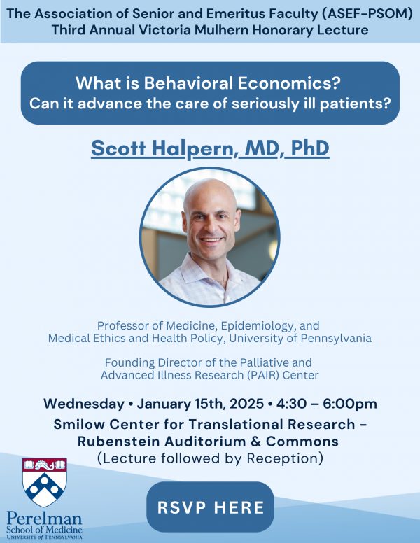 Event flyer with a headshot of Scott Halpern that reads: The Association of Senior and Emeritus Faculty (ASEF-PSOM) Third Annual Victoria Mulhern Honorary Lecture: What is Behavioral Economics? Can it advance the care of seriously ill patients? Scott Halpern, MD, PhD. Professor of Medicine, Epidemiology, and Medical Ethics and Health Policy, University of Pennsylvania; Founding Director of the Palliative and Advanced Illness Research (PAIR) Center. Wednesday, January 15th, 2025, 4:30-6:00 pm. Smilow Center for Translation Research - Rubenstein Auditorium & Commons (Lecture Followed by Reception).