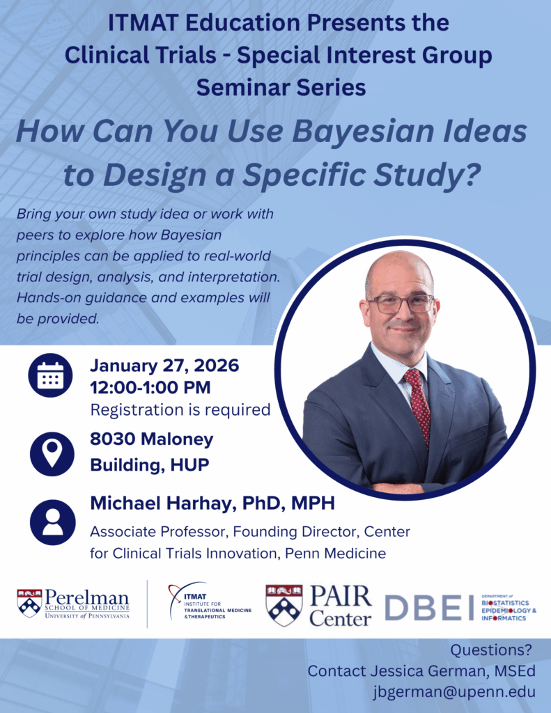 ITMAT Education Presents the Clinical Trials - Special Interest Group Seminar Series: How Can You Use Bayesian Ideas to Design a Specific Study? Bring your own study idea or work with peers to explore how Bayesian principles can be applied to real-world trial design, analysis, and interpretation. Hands-on guidance and examples will be provided. January 27, 2026, 12:00-1:00 PM. Registration is required. 8030 Maloney Building HUP. Michael Harhay, PhD, MPH, Associate Professor, Founding Director, Center for Clinical Trials Innovation, Penn Medicine. ITMAT. PAIR Center. DBEI. Questions? Contact Jessica German, MSEd: jbgerman@upenn.edu